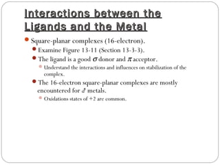 Interactions between theInteractions between the
Ligands and the MetalLigands and the Metal
Square-planar complexes (16-electron).
Examine Figure 13-11 (Section 13-3-3).
The ligand is a good σ donor and π acceptor.
Understand the interactions and influences on stabilization of the
complex.
The 16-electron square-planar complexes are mostly
encountered for d8
metals.
Oxidations states of +2 are common.
 