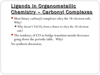 Ligands in OrganometallicLigands in Organometallic
Chemistry – Carbonyl ComplexesChemistry – Carbonyl Complexes
Most binary carbonyl complexes obey the 18-electron rule.
Why?
Why doesn’t V(CO)6 form a dimer to obey the 18-electron
rule?
The tendency of CO to bridge transition metals decreases
going down the periodic table. Why?
No synthesis discussion.
 