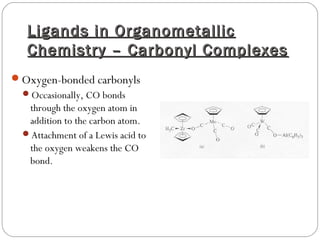 Ligands in OrganometallicLigands in Organometallic
Chemistry – Carbonyl ComplexesChemistry – Carbonyl Complexes
Oxygen-bonded carbonyls
Occasionally, CO bonds
through the oxygen atom in
addition to the carbon atom.
Attachment of a Lewis acid to
the oxygen weakens the CO
bond.
 