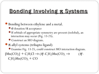 Bonding InvolvingBonding Involving ππ SystemsSystems
Bonding between ethylene and a metal.
σ donation/π acceptance
If orbitals of appropriate symmetry are present (isolobal), an
interaction may occur (Fig. 13-23).
Construct an MO diagram.
π-allyl systems (trihapto ligand)
Examine Fig. 13-25, could construct MO interaction diagram.
[Mn(CO)5]-
+ C3H5Cl → (η1
-C3H5)Mn(CO)5 → (η3
-
C3H5)Mn(CO)4 + CO
 