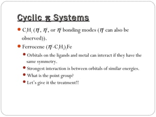 CyclicCyclic ππ SystemsSystems
C5H5 (η1
, η3
, or η5
bonding modes (η4
can also be
observed)).
Ferrocene (η5
-C5H5)2Fe
Orbitals on the ligands and metal can interact if they have the
same symmetry.
Strongest interaction is between orbitals of similar energies.
What is the point group?
Let’s give it the treatment!!
 