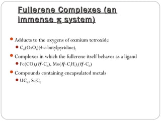 Fullerene Complexes (anFullerene Complexes (an
immenseimmense ππ system)system)
Adducts to the oxygens of oxmium tetroxide
C60(OsO4)(4-t-butylpyridine)2
Complexes in which the fullerene itself behaves as a ligand
Fe(CO)4(η2
-C60), Mo(η5
-C5H5)2(η2
-C60)
Compounds containing encapsulated metals
UC60, Sc3C82
 