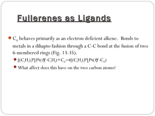Fullerenes as LigandsFullerenes as Ligands
C60 behaves primarily as an electron deficient alkene. Bonds to
metals in a dihapto fashion through a C-C bond at the fusion of two
6-membered rings (Fig. 13-35).
[(C6H5)3P]2Pt(η2
-C2H4)+C60→[(C6H5)3P]2Pt(η2
-C60)
What affect does this have on the two carbon atoms?
 