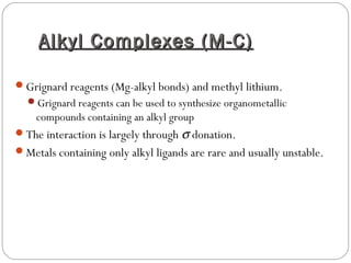 Alkyl Complexes (M-C)Alkyl Complexes (M-C)
Grignard reagents (Mg-alkyl bonds) and methyl lithium.
Grignard reagents can be used to synthesize organometallic
compounds containing an alkyl group
The interaction is largely through σ donation.
Metals containing only alkyl ligands are rare and usually unstable.
 