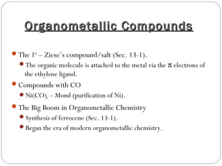 Organometallic CompoundsOrganometallic Compounds
The 1st
– Ziese’s compound/salt (Sec. 13-1).
The organic molecule is attached to the metal via the π electrons of
the ethylene ligand.
Compounds with CO
Ni(CO)4 – Mond (purification of Ni).
The Big Boom in Organometallic Chemistry
Synthesis of ferrocene (Sec. 13-1).
Began the era of modern organometallic chemistry.
 