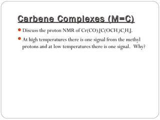 Carbene Complexes (M=C)Carbene Complexes (M=C)
Discuss the proton NMR of Cr(CO)5[C(OCH3)C6H5].
At high temperatures there is one signal from the methyl
protons and at low temperatures there is one signal. Why?
 