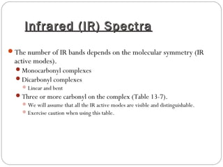 Infrared (IR) SpectraInfrared (IR) Spectra
The number of IR bands depends on the molecular symmetry (IR
active modes).
Monocarbonyl complexes
Dicarbonyl complexes
Linear and bent
Three or more carbonyl on the complex (Table 13-7).
We will assume that all the IR active modes are visible and distinguishable.
Exercise caution when using this table.
 
