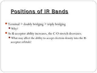 Positions of IR BandsPositions of IR Bands
Terminal > doubly bridging > triply bridging
Why?
As π-acceptor ability increases, the C-O stretch decreases.
What may affect the ability to accept electron density into the π-
acceptor orbitals?
 