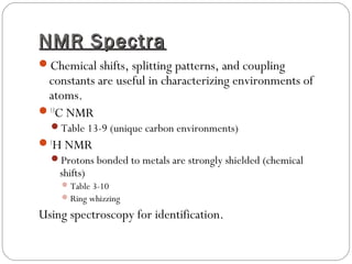 NMR SpectraNMR Spectra
Chemical shifts, splitting patterns, and coupling
constants are useful in characterizing environments of
atoms.
13
C NMR
Table 13-9 (unique carbon environments)
1
H NMR
Protons bonded to metals are strongly shielded (chemical
shifts)
Table 3-10
Ring whizzing
Using spectroscopy for identification.
 