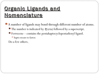 Organic Ligands andOrganic Ligands and
NomenclatureNomenclature
A number of ligands may bond through different number of atoms.
The number is indicated by η (eta) followed by a superscript.
Ferrocene – contains the pentahaptocyclopentadienyl ligand.
hapto means to fasten
Do a few others.
 