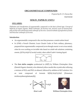 ORGANOMETALLIC COMPOUNDS
- Prepared by Dr. D. Chenna Rao
9560740108
SEM-IV_PAPER-IV: UNIT-I
SYLLABUS:
Definition and classification of organometallic compounds on the basis of bond type, Concept of
hapticity of organic ligands. Metal Carbonyls: 18 electron rule, electron count of mononuclear,
poly nuclear and substituted metal carbonyls of 3d series. General methods of preparation of mono
and binuclear carbonyls of 3d series.
Introduction:
• An organometallic compound is the one that possesses a metal-carbon bond.
• In (1760) a French Chemist, Louis Claude Cadet of Paris military pharmacy,
prepared first organometallic compound (even though arsenic is not a true metal),
when he was working on invisible inks based on cobalt salt solutions containing
arsenic, [(CH3)2As]2O (Cacodyl oxide), often called Cadet’s fuming liquid.
• The first olefin complex synthesized in (1827) by William Christopher Zeise
(Danish Organic chemist), who obtained yellow needle-like crystals after refluxing
a mixture of PtCl4 and PtCl2 in ethanol, followed by addition of KCl solution. It is
an ionic compound of formula K[Pt(C2H4)Cl3].H2O [Potassium
trichloro(ethene)platinate(II)].
Zeise’s salt William Christopher Zeise
 