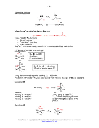 - 10 -
These Notes are copyright Alex Moss 2003. They may be reproduced without need for permission.
www.alchemyst.f2o.org
(3) Other Examples
"Case Study" of a Carbonylation Reaction
Three Possible Mechanisms
• Direct Insertion
• "Knock-on" Insertion
• Alkyl Migration
Use 13
CO to examine stereochemistry of products to elucidate mechanism
TECHNIQUE: Infrared Spectroscopy
Acetyl derivative has separate band ν(CO) = 1664 cm-1
Position of entry/exit of 13
CO can be deduced from intensity changes and band positions.
Experiment 1
I.R Data:
Intensity at 1970 cm-1
Intensity at 1963 cm-1
Intensity at 1625 cm-1
Thus:
Acetyl group is cis to 13
CO
13
CO cannot be directly inserted
No scrambling takes place in the
product
Experiment 2
C4v Î3 x ν(CO)
vibrations.
IR Active Modes
Cs Î4 x ν(CO) vibrations.
IR Active Modes (extra A1)
 