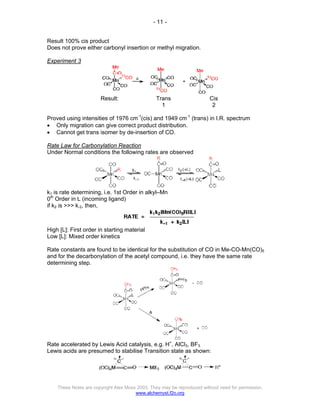 - 11 -
These Notes are copyright Alex Moss 2003. They may be reproduced without need for permission.
www.alchemyst.f2o.org
Result 100% cis product
Does not prove either carbonyl insertion or methyl migration.
Experiment 3
Result: Trans
1
Cis
2
Proved using intensities of 1976 cm-1
(cis) and 1949 cm-1
(trans) in I.R. spectrum
• Only migration can give correct product distribution.
• Cannot get trans isomer by de-insertion of CO.
Rate Law for Carbonylation Reaction
Under Normal conditions the following rates are observed
k1 is rate determining, i.e. 1st Order in alkyl–Mn
0th
Order in L (incoming ligand)
if k2 is >>> k-2, then,
High [L]: First order in starting material
Low [L]: Mixed order kinetics
Rate constants are found to be identical for the substitution of CO in Me-CO-Mn(CO)5
and for the decarbonylation of the acetyl compound, i.e. they have the same rate
determining step.
Rate accelerated by Lewis Acid catalysis, e.g. H+
, AlCl3, BF3.
Lewis acids are presumed to stabilise Transition state as shown:
 