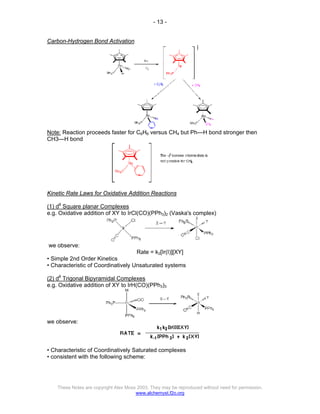 - 13 -
These Notes are copyright Alex Moss 2003. They may be reproduced without need for permission.
www.alchemyst.f2o.org
Carbon-Hydrogen Bond Activation
Note: Reaction proceeds faster for C6H6 versus CH4 but Ph—H bond stronger then
CH3—H bond
Kinetic Rate Laws for Oxidative Addition Reactions
(1) d8
Square planar Complexes
e.g. Oxidative addition of XY to IrCl(CO)(PPh3)2 (Vaska's complex)
we observe:
Rate = k2[Ir(I)][XY]
• Simple 2nd Order Kinetics
• Characteristic of Coordinatively Unsaturated systems
(2) d8
Trigonal Bipyramidal Complexes
e.g. Oxidative addition of XY to IrH(CO)(PPh3)3
we observe:
• Characteristic of Coordinatively Saturated complexes
• consistent with the following scheme:
 