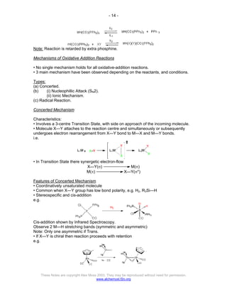 - 14 -
These Notes are copyright Alex Moss 2003. They may be reproduced without need for permission.
www.alchemyst.f2o.org
Note: Reaction is retarded by extra phosphine.
Mechanisms of Oxidative Addition Reactions
• No single mechanism holds for all oxidative-addition reactions.
• 3 main mechanism have been observed depending on the reactants, and conditions.
Types:
(a) Concerted.
(b) (i) Nucleophillic Attack (SN2).
(ii) Ionic Mechanism.
(c) Radical Reaction.
Concerted Mechanism
Characteristics:
• Involves a 3-centre Transition State, with side on approach of the incoming molecule.
• Molecule X—Y attaches to the reaction centre and simultaneously or subsequently
undergoes electron rearrangement from X—Y bond to M—X and M—Y bonds.
i.e.
• In Transition State there synergetic electron-flow
X—Y(σ) M(σ)
M(π) X—Y(σ*)
Features of Concerted Mechanism
• Coordinatively unsaturated molecule
• Common when X—Y group has low bond polarity, e.g. H2, R3Si—H
• Stereospecific and cis-addition
e.g.
Cis-addition shown by Infrared Spectroscopy.
Observe 2 M—H stretching bands (symmetric and asymmetric)
Note: Only one asymmetric if Trans.
• If X—Y is chiral then reaction proceeds with retention
e.g.
 