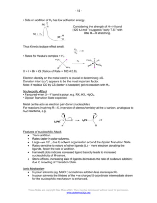 - 15 -
These Notes are copyright Alex Moss 2003. They may be reproduced without need for permission.
www.alchemyst.f2o.org
• Side on addition of H2 has low activation energy.
Considering the strength of H—H bond
(420 kJ mol-1
) suggests "early T.S." with
little H—H stretching.
Thus Kinetic isotope effect small:
• Rates for Vaska's complex + H2
X = I > Br > Cl (Ratios of Rate = 100:4:0.9).
Electron density on the metal centre is crucial in determining ∆G.
Donation into H2(σ*) appears to be the most important factor.
Note: If replace CO by CS (better π-Acceptor) get no reaction with H2.
Nucleophilic Attack
• Favoured when X—Y bond is polar, e.g. RX, HX, HgCl2.
• Dipolar Transition State expected.
Metal centre acts as electron pair donor (nucleophile).
For reactions involving R—X, inversion of stereochemistry at the α-carbon, analogous to
SN2 reactions, e.g.
Features of nucleophilic Attack
• Trans addition.
• Rates faster in polar solvents.
• Large –ve ∆S‡
, due to solvent organisation around the dipolar Transition State.
• Rates sensitive to nature of other ligands (L) – more electron donating the
ligands, faster the rate of addition.
• Hammett plots indicate increased ligand basicity leads to increased
nucleophilicity of M-centre.
• Steric effects, increasing size of ligands decreases the rate of oxidative addition;
due to crowding of Transition State.
Ionic Mechanism
• In polar solvents (eg. MeOH) sometimes addition less stereospecific.
• In polar solvents the lifetime of the +ve charged 5-coordinate intermediate drawn
for the nucleophilic mechanism is enhanced.
 