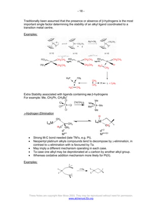 - 18 -
These Notes are copyright Alex Moss 2003. They may be reproduced without need for permission.
www.alchemyst.f2o.org
Traditionally been assumed that the presence or absence of β-hydrogens is the most
important single factor determining the stability of an alkyl ligand coordinated to a
transition metal centre.
Examples:
Extra Stability associated with ligands containing no β-hydrogens
For example: Me, CH2Ph, CH2But
γ-Hydrogen Elimination
dn
dn-2
Mm+
M(m+2)+
• Strong M-C bond needed (late TM’s, e.g. Pt).
• Neopentyl platinum alkyls compounds tend to decompose by γ-elimination, in
contrast to α-elimination with is favoured by Ta.
• May imply a different mechanism operating in each case.
• Ta case one alkyl may be deprotonated at α-carbon by another alkyl group.
• Whereas oxidative addition mechanism more likely for Pt(II).
Examples:
 
