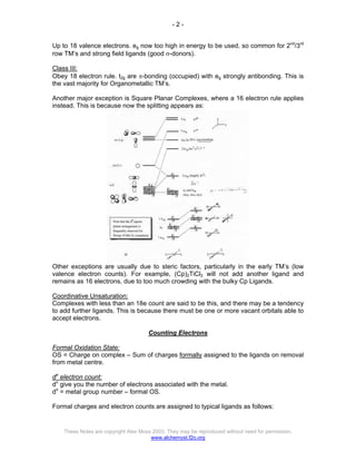 - 2 -
These Notes are copyright Alex Moss 2003. They may be reproduced without need for permission.
www.alchemyst.f2o.org
Up to 18 valence electrons. eg now too high in energy to be used, so common for 2nd
/3rd
row TM’s and strong field ligands (good σ-donors).
Class III:
Obey 18 electron rule. t2g are π-bonding (occupied) with eg strongly antibonding. This is
the vast majority for Organometallic TM’s.
Another major exception is Square Planar Complexes, where a 16 electron rule applies
instead. This is because now the splitting appears as:
Other exceptions are usually due to steric factors, particularly in the early TM’s (low
valence electron counts). For example, (Cp)2TiCl2 will not add another ligand and
remains as 16 electrons, due to too much crowding with the bulky Cp Ligands.
Coordinative Unsaturation:
Complexes with less than an 18e count are said to be this, and there may be a tendency
to add further ligands. This is because there must be one or more vacant orbitals able to
accept electrons.
Counting Electrons
Formal Oxidation State:
OS = Charge on complex – Sum of charges formally assigned to the ligands on removal
from metal centre.
dn
electron count:
dn
give you the number of electrons associated with the metal.
dn
= metal group number – formal OS.
Formal charges and electron counts are assigned to typical ligands as follows:
 