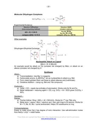 - 22 -
These Notes are copyright Alex Moss 2003. They may be reproduced without need for permission.
www.alchemyst.f2o.org
Molecular Dihydrogen Complexes
Experimental Evidence:
Neutron Diffraction
(time-consuming method)
Solution NMR
(modern method)
d(H—H) = 0.84 Å
JHD ca. 30 Hz
JHH ca. 30 x 6.66
compare d(H2) = 0.74 Å compare J(H2) ca. 300 Hz
Other examples
Dihydrogen-Dihydride Exchange:
Nucleophilic Attack on Ligand
[M]-A + B Æ [M]-A-B
An example would be attack on Cp (complex net charged) by MeLi, or attack on an
alkene (complex net charged) by H-
.
Syntheses
Alkyls –
a) Transmetallation. Use Mg / Li reagents.
b) Carbonylate anions, [LnM(CO)x]n-
act as nucleophiles to attack e.g. MeI.
c) Form metal hydrides (then use these to attack alkenes and β-eliminate).
d) Oxidative Addition – using e.g. MeI and 16e compound.
Carbonyls –
a) metal + CO – needs low enthalpy of atomisation. Works only for Ni and Fe.
b) Metal halide/salt + reducing agent + CO, e.g. CrCl3 + Al + 6CO gives Cr(CO)6 +
AlCl3.
Sandwich –
Arenes:
a) Fischer-Hafner. Ring + MCl3 + Al + NO2S2O4. Works for 1st
row TMs only.
b) Metal atom / vapour. M(s) + electron gun, then add rings to M (atoms). Works for
M = Ti, Nb, W, Mo + some lanthanides. Helps if R substituents on ring.
Cyclopentadienes:
Easier to make since Cp(-) has degree of ionic interaction. Use salt-elimination routes
from NaCp / LiCp* + metal halide.
 