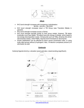 - 4 -
These Notes are copyright Alex Moss 2003. They may be reproduced without need for permission.
www.alchemyst.f2o.org
Alkyls
• M-C bond strength increases with increasing p hybridisation:
M-CR3 < M=CR2 < M-C≡CR
• M-C bond strength increases down a TM Group (see Transition Metals in
general).
• M-C bond strength increases across a Series.
• M-C bond strength typically similar to main group metals. However, TM alkyls
kinetically much less stable. TM alkyls have low energy d orbitals, which leads to
low energy decomposition routes. Compounds such as TiMe4 dimerise (the dimer
decomposes easily), while PbMe4 requires bond homolysis to decompose.
• Kinetic stabilisation can be affected by block vacant coordination sites, or using
bulky alkyl groups without β-hydrogens. Also, 18 electron complexes prevent β-H
elimination as well.
Carbonyls
Carbonyl ligands bind by σ-donation (poor) and also π-back-bonding (significant).
 
