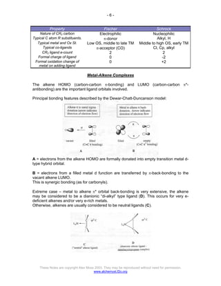 - 6 -
These Notes are copyright Alex Moss 2003. They may be reproduced without need for permission.
www.alchemyst.f2o.org
Property Fischer Schrock
Nature of CR2 carbon Electrophilic Nucleophilic
Typical C atom R substituents. π-donor Alkyl, H
Typical metal and Ox St. Low OS, middle to late TM Middle to high OS, early TM
Typical co-ligands π-acceptor (CO) Cl, Cp, alkyl
CR2 ligand e-count 2 2
Formal charge of ligand 0 -2
Formal oxidation change of
metal on adding ligand
0 +2
Metal-Alkene Complexes
The alkene HOMO (carbon-carbon π-bonding) and LUMO (carbon-carbon π*-
antibonding) are the important ligand orbitals involved.
Principal bonding features described by the Dewar-Chatt-Duncanson model:
A = electrons from the alkene HOMO are formally donated into empty transition metal d-
type hybrid orbital.
B = electrons from a filled metal d function are transferred by π-back-bonding to the
vacant alkene LUMO.
This is synergic bonding (as for carbonyls).
Extreme case – metal to alkene π* orbital back-bonding is very extensive, the alkene
may be considered to be a dianionic “di-alkyl” type ligand (D). This occurs for very e-
deficient alkenes and/or very e-rich metals.
Otherwise, alkenes are usually considered to be neutral ligands (C).
 