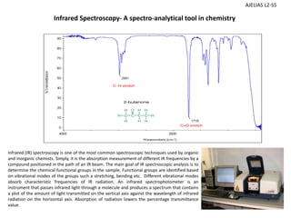 Infrared (IR) spectroscopy is one of the most common spectroscopic techniques used by organic
and inorganic chemists. Simply, it is the absorption measurement of different IR frequencies by a
compound positioned in the path of an IR beam. The main goal of IR spectroscopic analysis is to
determine the chemical functional groups in the sample. Functional groups are identified based
on vibrational modes of the groups such a stretching, bending etc. Different vibrational modes
absorb characteristic frequencies of IR radiation. An infrared spectrophotometer is an
instrument that passes infrared light through a molecule and produces a spectrum that contains
a plot of the amount of light transmitted on the vertical axis against the wavelength of infrared
radiation on the horizontal axis. Absorption of radiation lowers the percentage transmittance
value.
Infrared Spectroscopy‐ A spectro‐analytical tool in chemistry 
AJELIAS L2‐S5
 