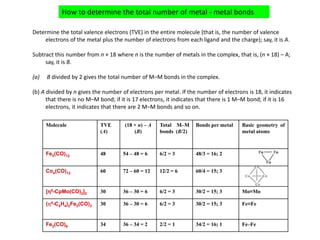 Determine the total valence electrons (TVE) in the entire molecule (that is, the number of valence 
electrons of the metal plus the number of electrons from each ligand and the charge); say, it is A.
Subtract this number from n × 18 where n is the number of metals in the complex, that is, (n × 18) – A; 
say, it is B.
(a) B divided by 2 gives the total number of M–M bonds in the complex.
(b) A divided by n gives the number of electrons per metal. If the number of electrons is 18, it indicates 
that there is no M–M bond; if it is 17 electrons, it indicates that there is 1 M–M bond; if it is 16 
electrons, it indicates that there are 2 M–M bonds and so on. 
How to determine the total number of metal ‐ metal bonds 
Fe
Fe
Fe
Co
Co Co
Co
Molecule TVE
(A)
(18 × n) – A
(B)
Total M–M
bonds (B/2)
Bonds per metal Basic geometry of
metal atoms
Fe3(CO)12 48 54 – 48 = 6 6/2 = 3 48/3 = 16; 2
Co4(CO)12 60 72 – 60 = 12 12/2 = 6 60/4 = 15; 3
[η5-CpMo(CO)2]2 30 36 – 30 = 6 6/2 = 3 30/2 = 15; 3 Mo≡Mo
(η4-C4H4)2Fe2(CO)3 30 36 – 30 = 6 6/2 = 3 30/2 = 15; 3 Fe≡Fe
Fe2(CO)9 34 36 – 34 = 2 2/2 = 1 34/2 = 16; 1 Fe–Fe
 