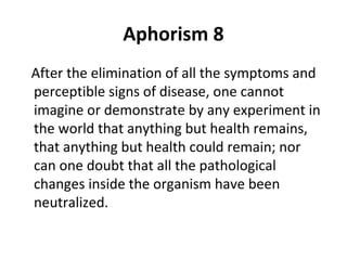 Aphorism 8
After the elimination of all the symptoms and
perceptible signs of disease, one cannot
imagine or demonstrate by any experiment in
the world that anything but health remains,
that anything but health could remain; nor
can one doubt that all the pathological
changes inside the organism have been
neutralized.

 