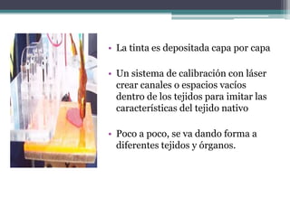 • La tinta es depositada capa por capa
• Un sistema de calibración con láser
crear canales o espacios vacíos
dentro de los tejidos para imitar las
características del tejido nativo
• Poco a poco, se va dando forma a
diferentes tejidos y órganos.
 