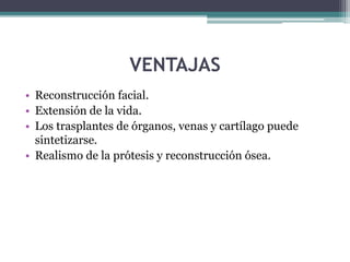 VENTAJAS
• Reconstrucción facial.
• Extensión de la vida.
• Los trasplantes de órganos, venas y cartílago puede
sintetizarse.
• Realismo de la prótesis y reconstrucción ósea.
 