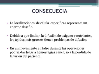 CONSECUECIA
• La localizaciones de célula específicas representa un
enorme desafío.
• Debido a que limitan la difusión de oxígeno y nutrientes,
los tejidos más gruesos tienen problemas de difusión
• En un movimiento en falso durante las operaciones
podría dar lugar a hemorragias e incluso a la pérdida de
la visión del paciente.
 