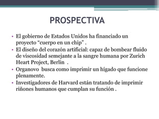 PROSPECTIVA
• El gobierno de Estados Unidos ha financiado un
proyecto “cuerpo en un chip” .
• El diseño del corazón artificial: capaz de bombear fluido
de viscosidad semejante a la sangre humana por Zurich
Heart Project, Berlin .
• Organovo busca como imprimir un hígado que funcione
plenamente.
• Investigadores de Harvard están tratando de imprimir
riñones humanos que cumplan su función .
 