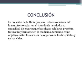 CONCLUSIÓN
La creación de la Bioimpresora está revolucionando
la nanotecnología en el mundo de la salud y su
capacidad de crear pequeñas piezas celulares prevé un
futuro muy brillante en la medicina, teniendo como
objetivo evitar los escases de órganos en los hospitales y
salvar vidas.
 