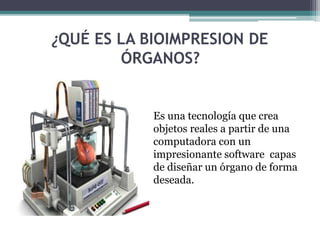 ¿QUÉ ES LA BIOIMPRESION DE
ÓRGANOS?
Es una tecnología que crea
objetos reales a partir de una
computadora con un
impresionante software capas
de diseñar un órgano de forma
deseada.
 