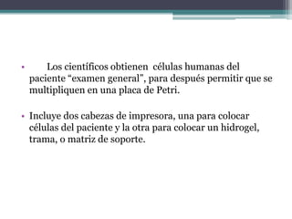 • Los científicos obtienen células humanas del
paciente “examen general”, para después permitir que se
multipliquen en una placa de Petri.
• Incluye dos cabezas de impresora, una para colocar
células del paciente y la otra para colocar un hidrogel,
trama, o matriz de soporte.
 