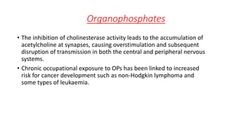 Organophosphates
• The inhibition of cholinesterase activity leads to the accumulation of
acetylcholine at synapses, causing overstimulation and subsequent
disruption of transmission in both the central and peripheral nervous
systems.
• Chronic occupational exposure to OPs has been linked to increased
risk for cancer development such as non-Hodgkin lymphoma and
some types of leukaemia.
 
