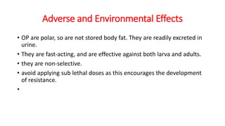 Adverse and Environmental Effects
• OP are polar, so are not stored body fat. They are readily excreted in
urine.
• They are fast-acting, and are effective against both larva and adults.
• they are non-selective.
• avoid applying sub lethal doses as this encourages the development
of resistance.
•
 