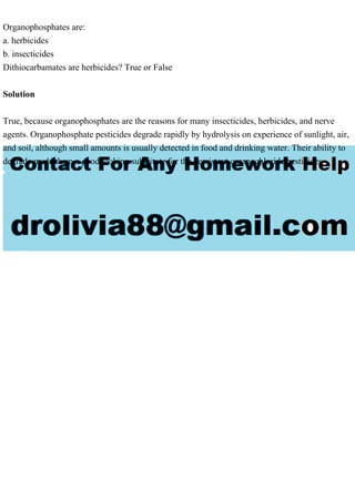 Organophosphates are:
a. herbicides
b. insecticides
Dithiocarbamates are herbicides? True or False
Solution
True, because organophosphates are the reasons for many insecticides, herbicides, and nerve
agents. Organophosphate pesticides degrade rapidly by hydrolysis on experience of sunlight, air,
and soil, although small amounts is usually detected in food and drinking water. Their ability to
degrade made them a good looking substitute for the persistent organochloride pesticides
 