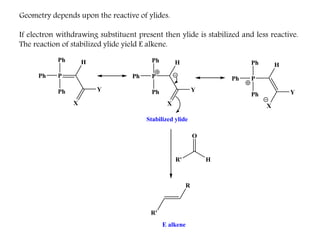 Geometry depends upon the reactive of ylides.
If electron withdrawing substituent present then ylide is stabilized and less reactive.
The reaction of stabilized ylide yield E alkene.
Ph
PPh
Ph H
Ph
PPh
Ph H
R' H
O
R
Stabilized ylide
E alkene
Y
X
Y
X
Ph
PPh
Ph H
Y
X
R'
 