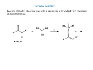 Perkow reaction
Reaction of trialkyl phosphite ester with a haloketone to for dialkyl vinyl phosphate
and an alkyl halide.
 