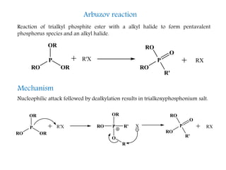 Arbuzov reaction
Reaction of trialkyl phosphite ester with a alkyl halide to form pentavalent
phosphorus species and an alkyl halide.
OR
R'X
RO
P
RO
R'
RO
P
OR
RX
O
O
PRO
OR
R'
OR
R'X
RO
P
RO
R'
RO
P
OR
X
O
R
RX
Mechanism
Nucleophilic attack followed by dealkylation results in trialkoxyphosphonium salt.
 