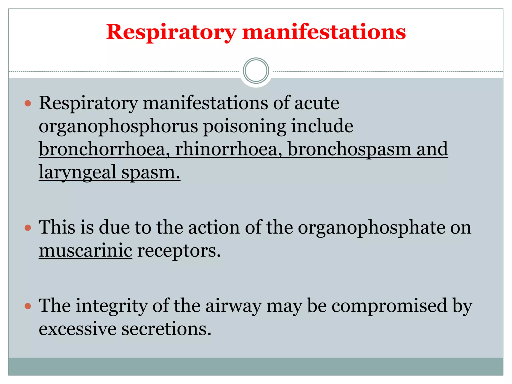 Respiratory manifestations
 Respiratory manifestations of acute
organophosphorus poisoning include
bronchorrhoea, rhinorrhoea, bronchospasm and
laryngeal spasm.
 This is due to the action of the organophosphate on
muscarinic receptors.
 The integrity of the airway may be compromised by
excessive secretions.
 