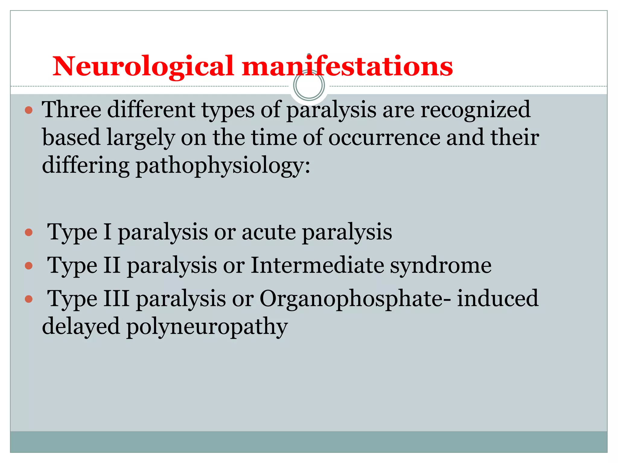 .
 Three different types of paralysis are recognized
based largely on the time of occurrence and their
differing pathophysiology:
 Type I paralysis or acute paralysis
 Type II paralysis or Intermediate syndrome
 Type III paralysis or Organophosphate- induced
delayed polyneuropathy
Neurological manifestations
 