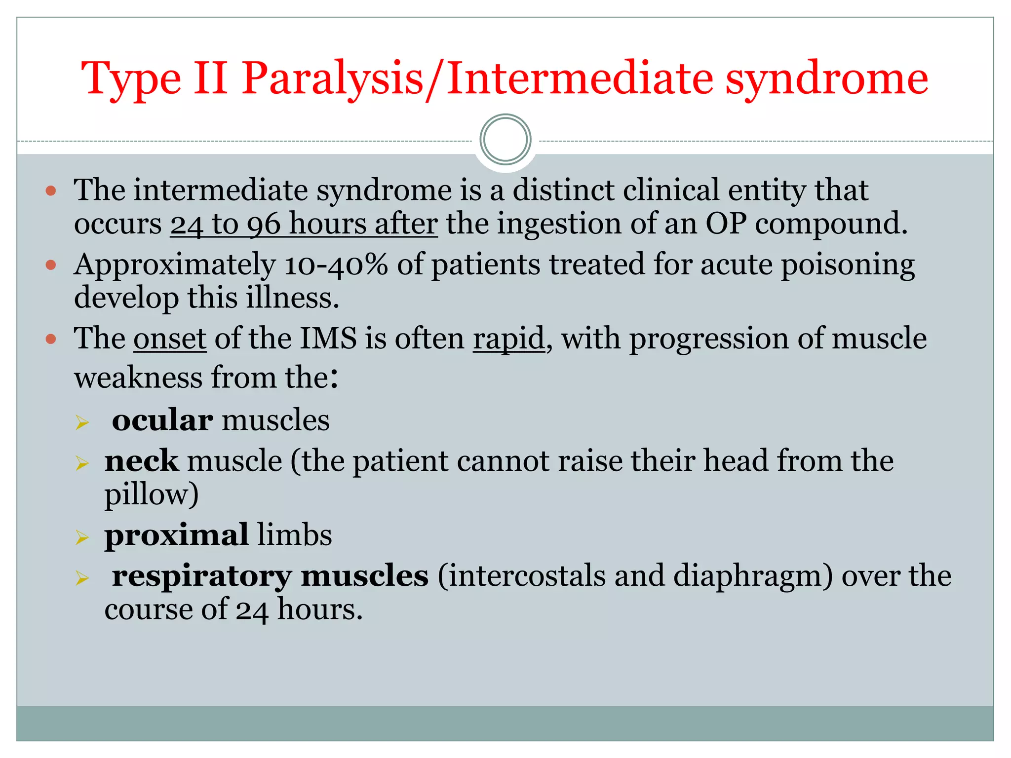 Type II Paralysis/Intermediate syndrome
 The intermediate syndrome is a distinct clinical entity that
occurs 24 to 96 hours after the ingestion of an OP compound.
 Approximately 10-40% of patients treated for acute poisoning
develop this illness.
 The onset of the IMS is often rapid, with progression of muscle
weakness from the:
 ocular muscles
 neck muscle (the patient cannot raise their head from the
pillow)
 proximal limbs
 respiratory muscles (intercostals and diaphragm) over the
course of 24 hours.
 