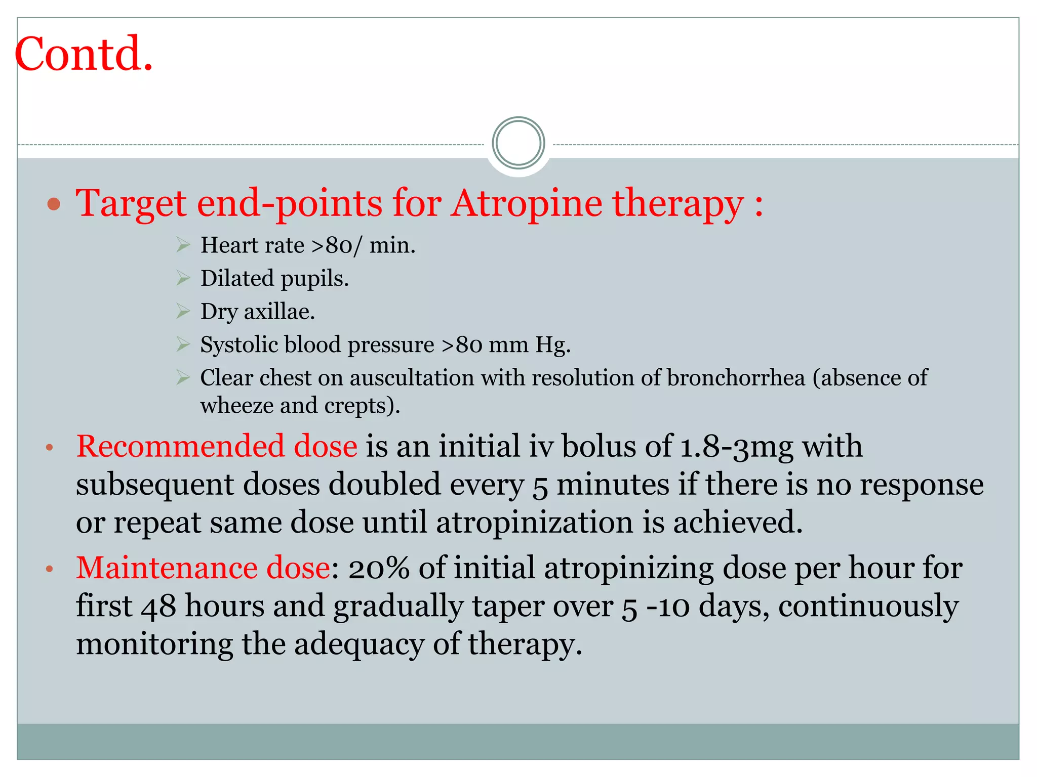 Contd.
 Target end-points for Atropine therapy :
 Heart rate >80/ min.
 Dilated pupils.
 Dry axillae.
 Systolic blood pressure >80 mm Hg.
 Clear chest on auscultation with resolution of bronchorrhea (absence of
wheeze and crepts).
• Recommended dose is an initial iv bolus of 1.8-3mg with
subsequent doses doubled every 5 minutes if there is no response
or repeat same dose until atropinization is achieved.
• Maintenance dose: 20% of initial atropinizing dose per hour for
first 48 hours and gradually taper over 5 -10 days, continuously
monitoring the adequacy of therapy.
 