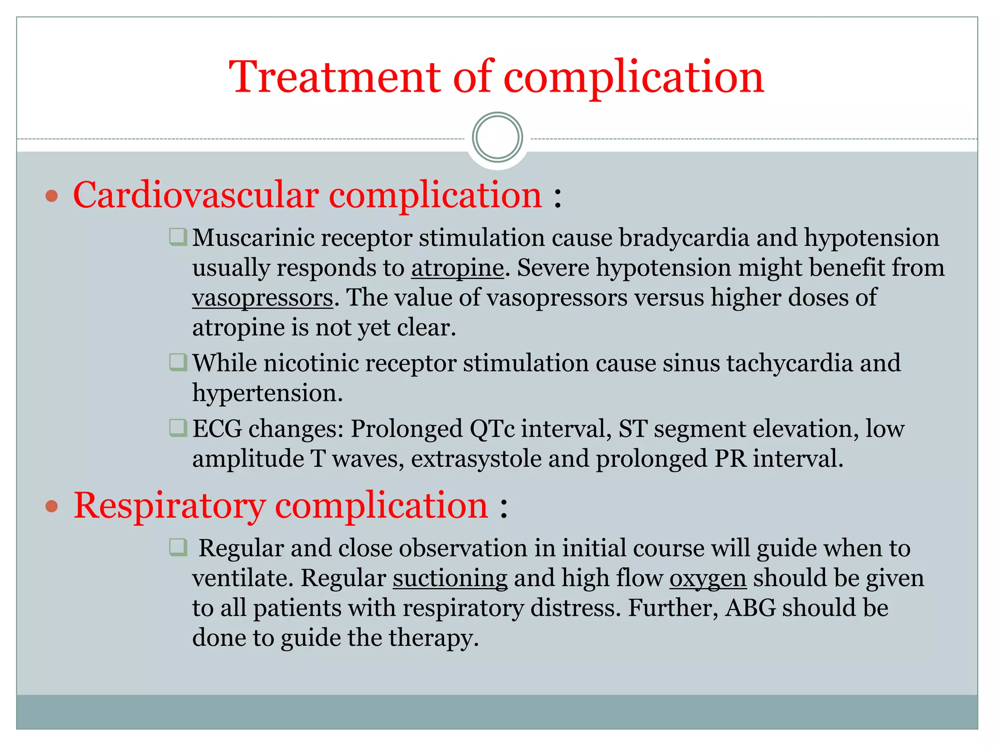 Treatment of complication
 Cardiovascular complication :
Muscarinic receptor stimulation cause bradycardia and hypotension
usually responds to atropine. Severe hypotension might benefit from
vasopressors. The value of vasopressors versus higher doses of
atropine is not yet clear.
While nicotinic receptor stimulation cause sinus tachycardia and
hypertension.
ECG changes: Prolonged QTc interval, ST segment elevation, low
amplitude T waves, extrasystole and prolonged PR interval.
 Respiratory complication :
 Regular and close observation in initial course will guide when to
ventilate. Regular suctioning and high flow oxygen should be given
to all patients with respiratory distress. Further, ABG should be
done to guide the therapy.
 