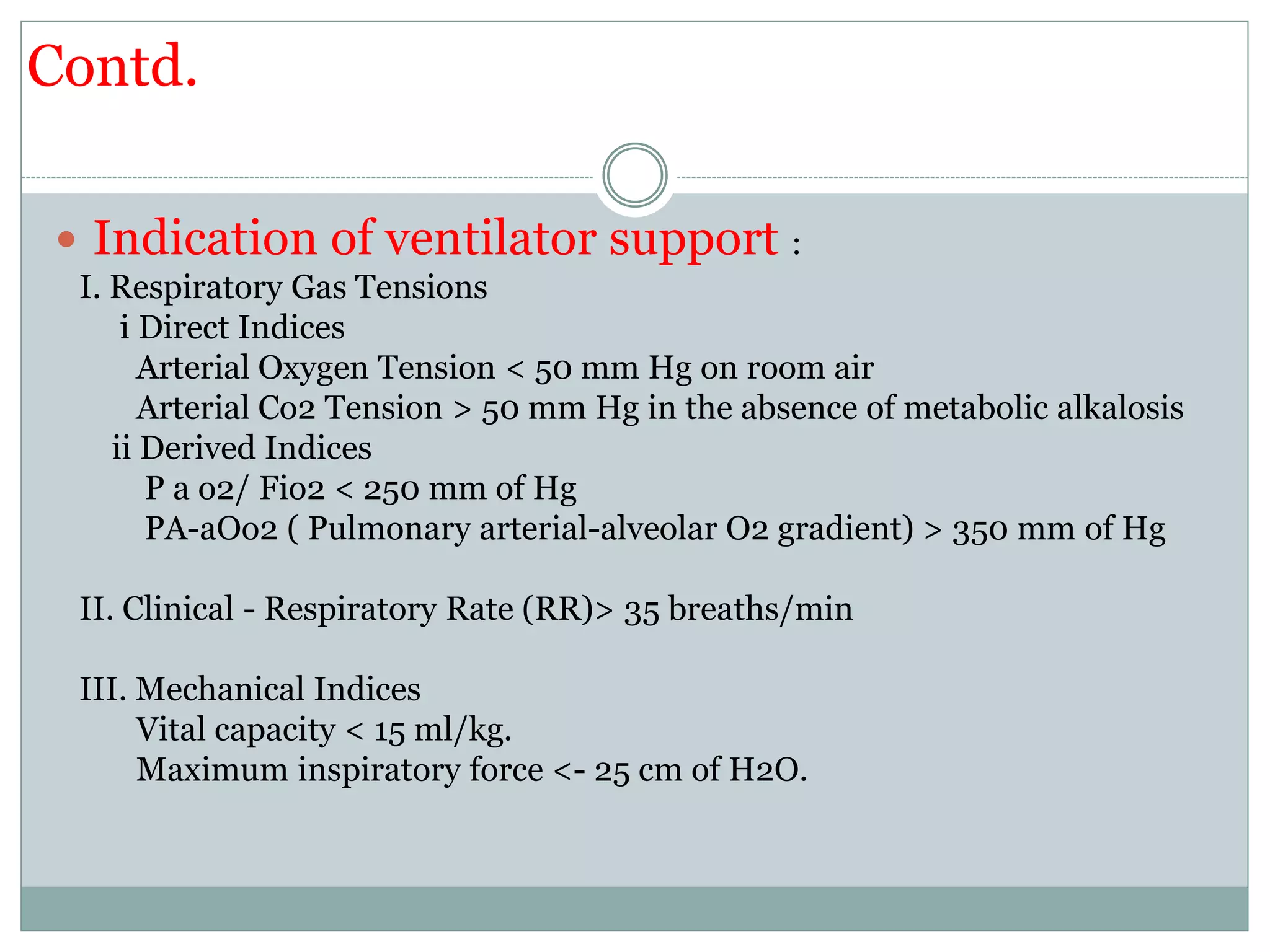 Contd.
 Indication of ventilator support :
I. Respiratory Gas Tensions
i Direct Indices
Arterial Oxygen Tension < 50 mm Hg on room air
Arterial Co2 Tension > 50 mm Hg in the absence of metabolic alkalosis
ii Derived Indices
P a o2/ Fio2 < 250 mm of Hg
PA-aOo2 ( Pulmonary arterial-alveolar O2 gradient) > 350 mm of Hg
II. Clinical - Respiratory Rate (RR)> 35 breaths/min
III. Mechanical Indices
Vital capacity < 15 ml/kg.
Maximum inspiratory force <- 25 cm of H2O.
 