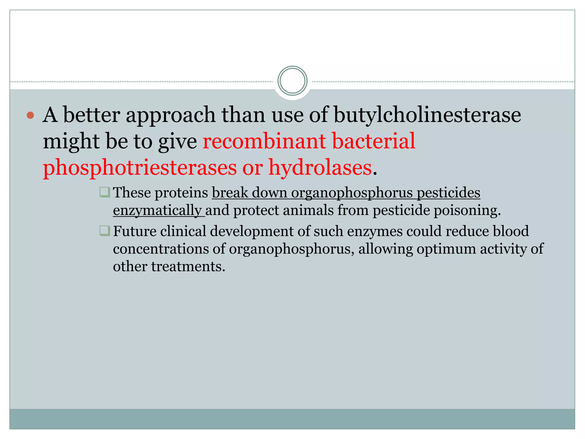  A better approach than use of butylcholinesterase
might be to give recombinant bacterial
phosphotriesterases or hydrolases.
These proteins break down organophosphorus pesticides
enzymatically and protect animals from pesticide poisoning.
Future clinical development of such enzymes could reduce blood
concentrations of organophosphorus, allowing optimum activity of
other treatments.
 