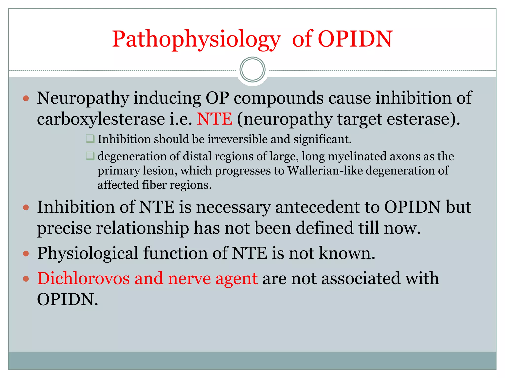 Pathophysiology of OPIDN
 Neuropathy inducing OP compounds cause inhibition of
carboxylesterase i.e. NTE (neuropathy target esterase).
 Inhibition should be irreversible and significant.
 degeneration of distal regions of large, long myelinated axons as the
primary lesion, which progresses to Wallerian-like degeneration of
affected fiber regions.
 Inhibition of NTE is necessary antecedent to OPIDN but
precise relationship has not been defined till now.
 Physiological function of NTE is not known.
 Dichlorovos and nerve agent are not associated with
OPIDN.
 