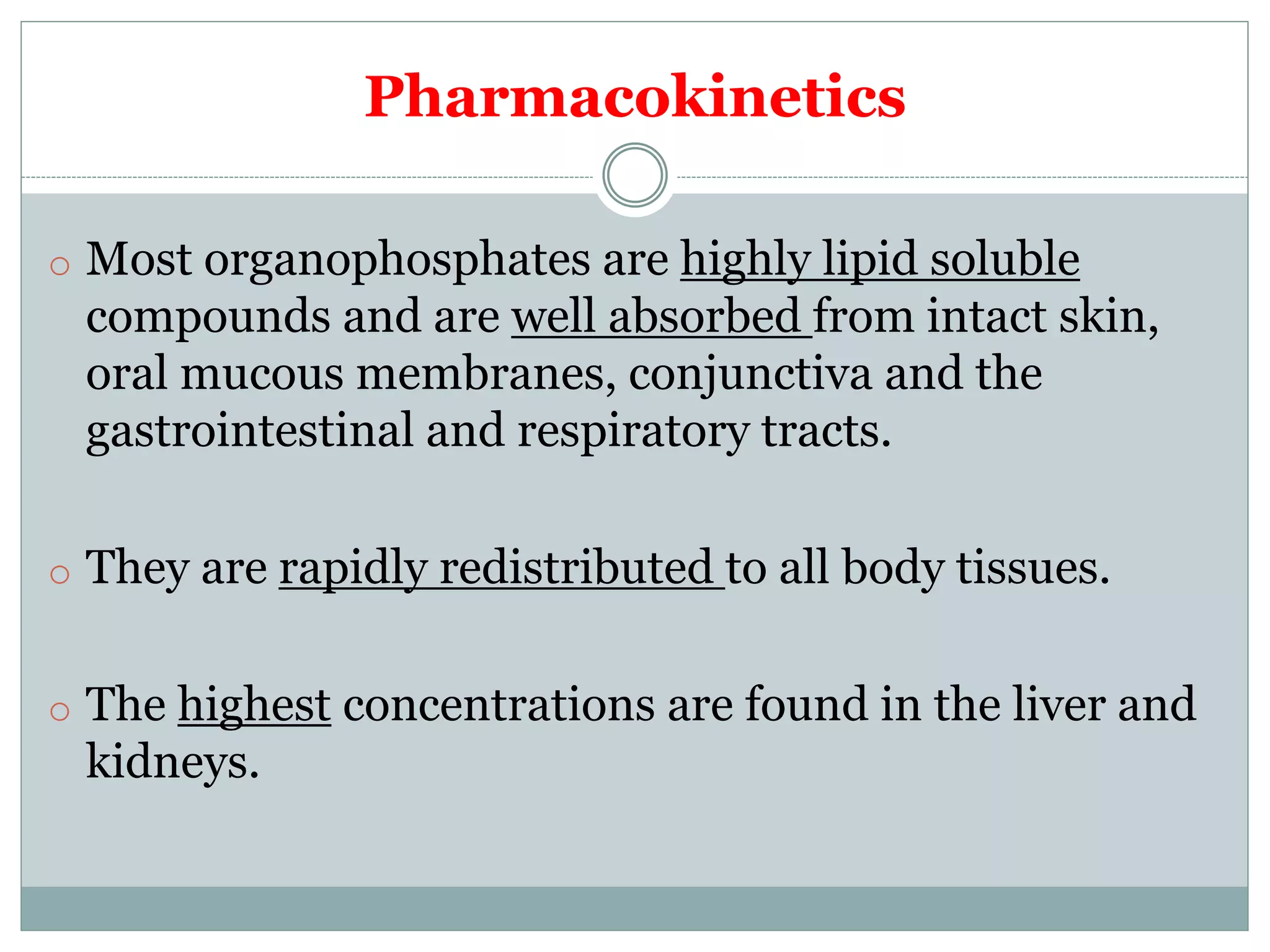 Pharmacokinetics
o Most organophosphates are highly lipid soluble
compounds and are well absorbed from intact skin,
oral mucous membranes, conjunctiva and the
gastrointestinal and respiratory tracts.
o They are rapidly redistributed to all body tissues.
o The highest concentrations are found in the liver and
kidneys.
 